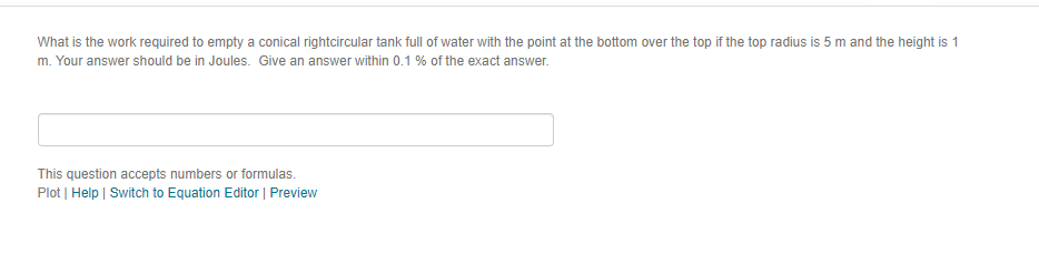 What is the work required to empty a conical rightcircular tank full of water with the point at the bottom over the top if the top radius is 5 mand the height is 1
m. Your answer should be in Joules. Give an answer within 0.1 % of the exact answer.
This question accepts numbers or formulas.
Plot | Help | Switch to Equation Editor | Preview
