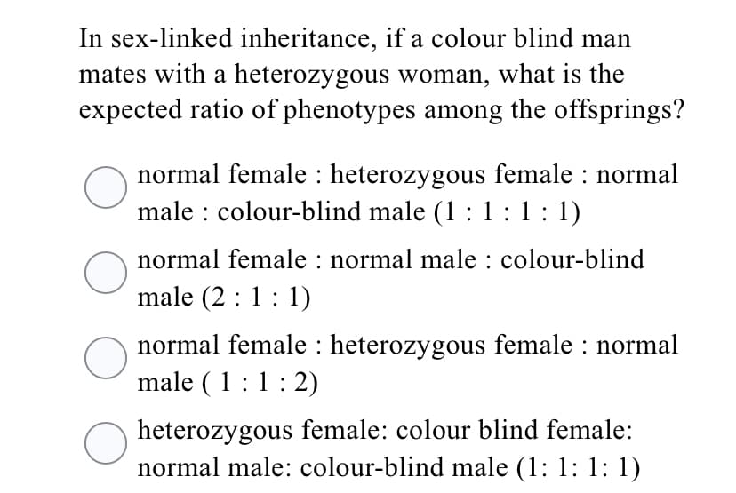 In sex-linked inheritance, if a colour blind man
mates with a heterozygous woman, what is the
expected ratio of phenotypes among the offsprings?
normal female : heterozygous female : normal
male : colour-blind male (1 : 1 :1: 1)
normal female : normal male : colour-blind
male (2 :1: 1)
normal female : heterozygous female : normal
male (1:1:2)
heterozygous female: colour blind female:
normal male: colour-blind male (1: 1: 1: 1)
