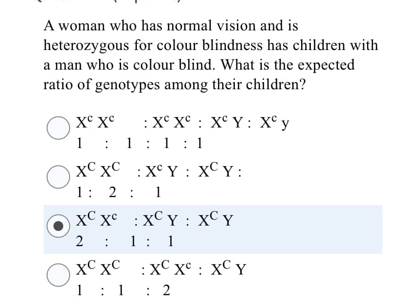 A woman who has normal vision and is
heterozygous for colour blindness has children with
a man who is colour blind. What is the expected
ratio of genotypes among their children?
X° X°
:X° X° : X° Y: X° y
1
: 1: 1 : 1
xC xC
:X° Y : XC Y :
1: 2 :
1
XC x° : XC Y : XC Y
1: 1
XC xC :XC x° : XC Y
1: 1
: 2

