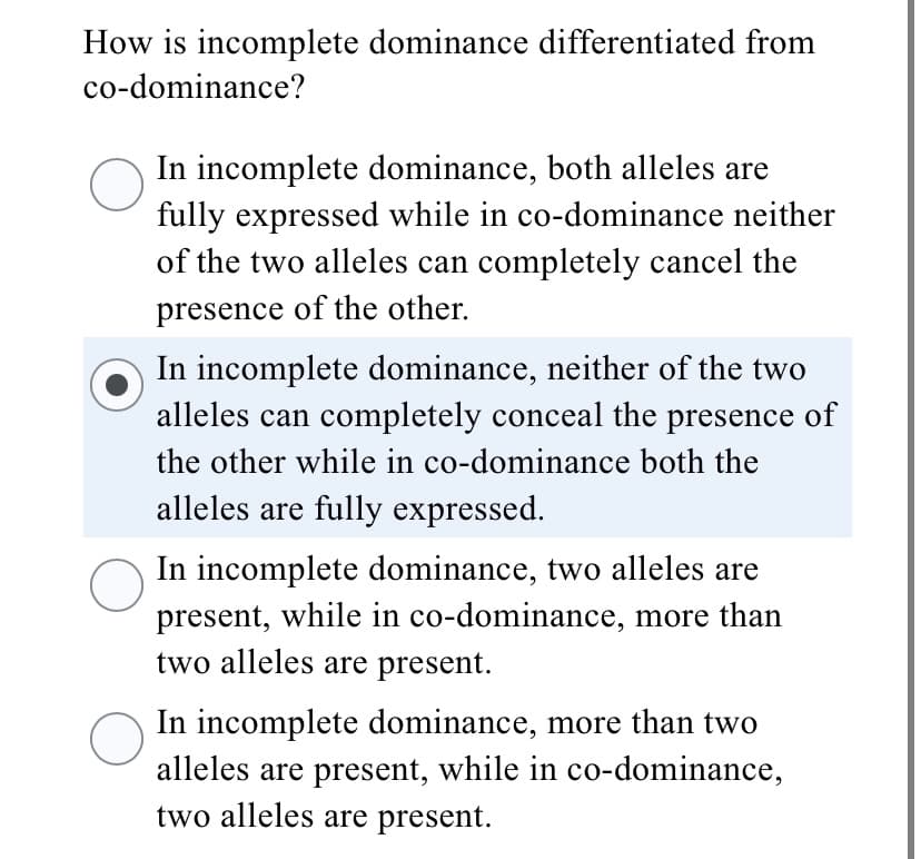 How is incomplete dominance differentiated from
co-dominance?
In incomplete dominance, both alleles are
fully expressed while in co-dominance neither
of the two alleles can completely cancel the
presence of the other.
In incomplete dominance, neither of the two
alleles can completely conceal the presence of
the other while in co-dominance both the
alleles are fully expressed.
In incomplete dominance, two alleles are
present, while in co-dominance, more than
two alleles are present.
In incomplete dominance, more than two
alleles are present, while in co-dominance,
two alleles are present.
