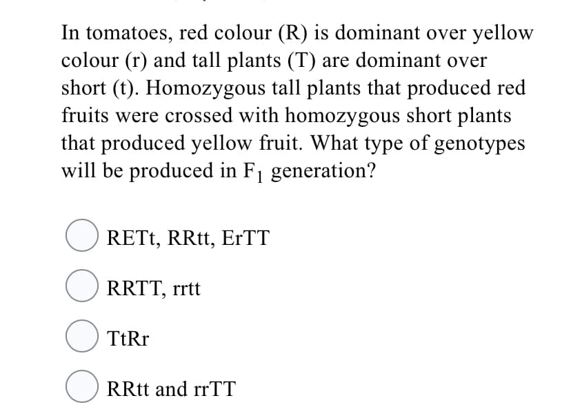 In tomatoes, red colour (R) is dominant over yellow
colour (r) and tall plants (T) are dominant over
short (t). Homozygous tall plants that produced red
fruits were crossed with homozygous short plants
that produced yellow fruit. What type of genotypes
will be produced in F1 generation?
O RETT, RRtt, ErTT
O RRTT, rrtt
O TtRr
O RRtt and rrTT
