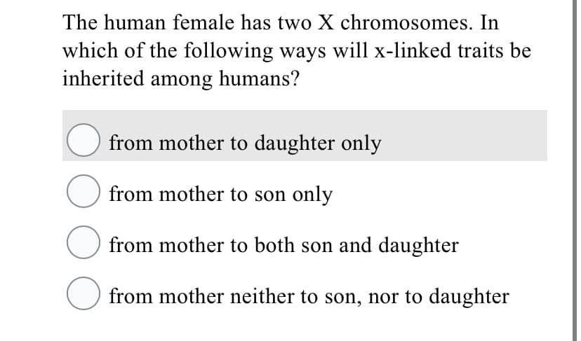 The human female has two X chromosomes. In
which of the following ways will x-linked traits be
inherited among humans?
from mother to daughter only
O from mother to son only
from mother to both son and daughter
from mother neither to son, nor to daughter
