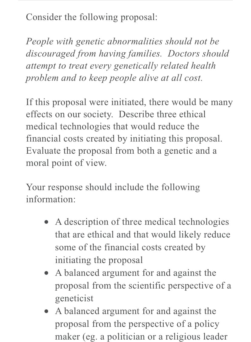 Consider the following proposal:
People with genetic abnormalities should not be
discouraged from having families. Doctors should
attempt to treat every genetically related health
problem and to keep people alive at all cost.
If this proposal were initiated, there would be many
effects on our society. Describe three ethical
medical technologies that would reduce the
financial costs created by initiating this proposal.
Evaluate the proposal from both a genetic and a
moral point of view.
Your response should include the following
information:
• A description of three medical technologies
that are ethical and that would likely reduce
some of the financial costs created by
initiating the proposal
• A balanced argument for and against the
proposal from the scientific perspective of a
geneticist
• A balanced argument for and against the
proposal from the perspective of a policy
maker (eg. a politician or a religious leader
