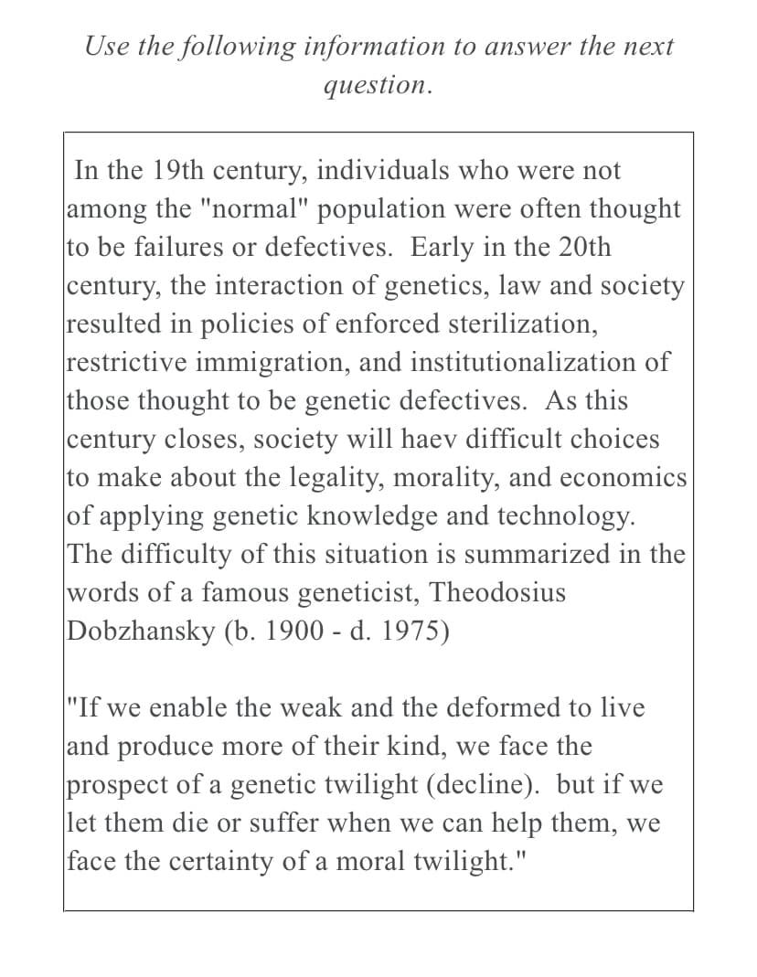 Use the following information to answer the next
question.
In the 19th century, individuals who were not
among the "normal" population were often thought
to be failures or defectives. Early in the 20th
century, the interaction of genetics, law and society
resulted in policies of enforced sterilization,
restrictive immigration, and institutionalization of
those thought to be genetic defectives. As this
century closes, society will haev difficult choices
to make about the legality, morality, and economics
of applying genetic knowledge and technology.
The difficulty of this situation is summarized in the
words of a famous geneticist, Theodosius
Dobzhansky (b. 1900 - d. 1975)
"If we enable the weak and the deformed to live
and produce more of their kind, we face the
prospect of a genetic twilight (decline). but if we
let them die or suffer when we can help them, we
face the certainty of a moral twilight."
