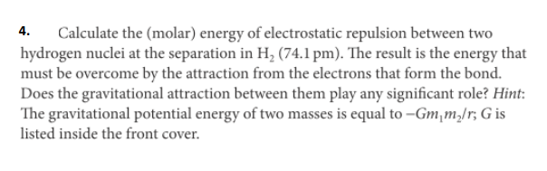4.
Calculate the (molar) energy of electrostatic repulsion between two
hydrogen nuclei at the separation in H, (74.1 pm). The result is the energy that
must be overcome by the attraction from the electrons that form the bond.
Does the gravitational attraction between them play any significant role? Hint:
The gravitational potential energy of two masses is equal to –Gm,m,/r; G is
listed inside the front cover.
