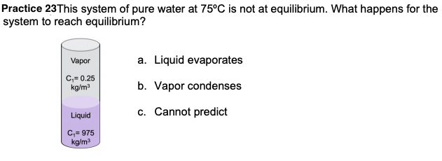 Practice 23This system of pure water at 75°C is not at equilibrium. What happens for the
system to reach equilibrium?
Vapor
a. Liquid evaporates
C,= 0.25
kg/m
b. Vapor condenses
c. Cannot predict
Liquid
C,- 975
kg/m
