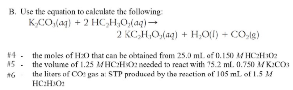 B. Use the equation to calculate the following:
K,CO3(aq) + 2 HC,H;O,(aq) →
2 KC,H;O,(aq) + H,O(1) + CO,(g)
#4 - the moles of H2O that can be obtained from 25.0 mL of 0.150 M HC2H3O2
#5
the volume of 1.25 M HC2H3O2 needed to react with 75.2 mL 0.750 M K2CO3
#6 - the liters of CO2 gas at STP produced by the reaction of 105 mL of 1.5 M
HC2H3O2
