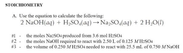 STOICHIOMETRY
A. Use the equation to calculate the following:
2 NaOH(aq) + H,SO4(aq) → Na,SO4(aq) + 2 H0(1)
#1 - the moles Na2SO4 produced from 3.6 mol H2SO4
#2
the moles NaOH required to react with 2.50 L of 0.125 MH2SO4
#3 - the volume of 0.250 M H2SO4 needed to react with 25.5 mL of 0.750 M NaOH
