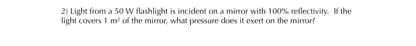 2) Light from a 50 W flashlight is incident on a mirror with 100% reflectivity. If the
light covers 1 m2 of the mirror, what pressure does it exert on the mirror?
