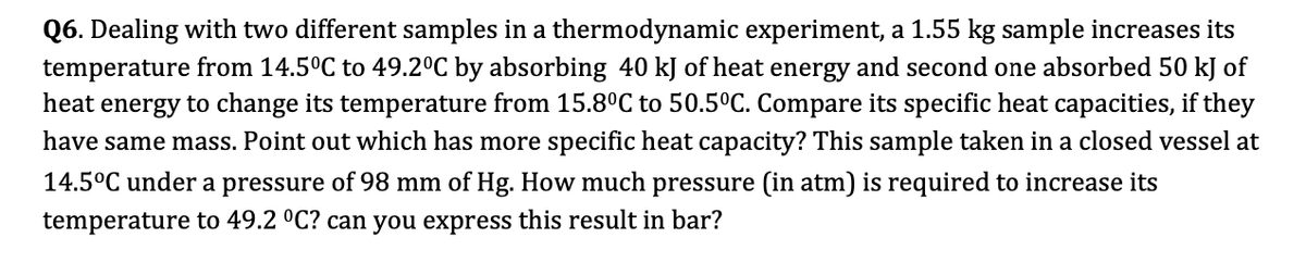 Q6. Dealing with two different samples in a thermodynamic experiment, a 1.55 kg sample increases its
temperature from 14.5°C to 49.2°C by absorbing 40 kJ of heat energy and second one absorbed 50 kJ of
heat energy to change its temperature from 15.8ºC to 50.5°C. Compare its specific heat capacities, if they
have same mass. Point out which has more specific heat capacity? This sample taken in a closed vessel at
14.5°C under a pressure of 98 mm of Hg. How much pressure (in atm) is required to increase its
temperature to 49.2 °C? can you express this result in bar?

