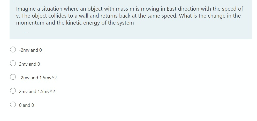 Imagine a situation where an object with mass m is moving in East direction with the speed of
v. The object collides to a wall and returns back at the same speed. What is the change in the
momentum and the kinetic energy of the system
-2mv and 0
2mv and 0
-2mv and 1.5mv^2
2mv and 1.5mv^2
O and 0
