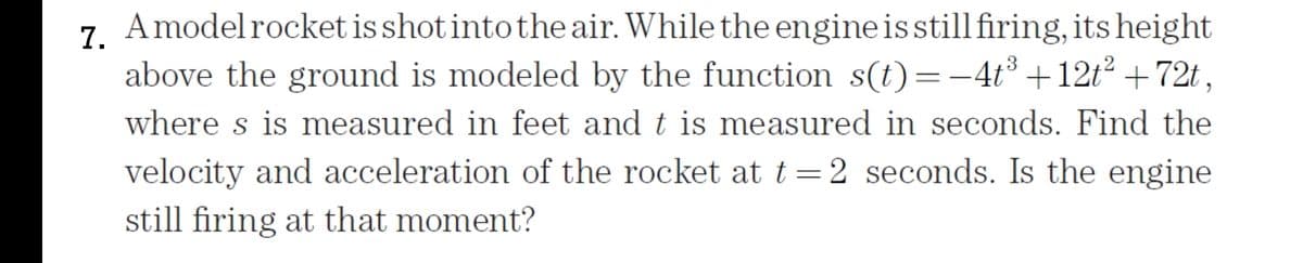 7. Amodelrocket is shot into the air. While the engineisstill firing, its height
above the ground is modeled by the function s(t)=-4t³ +12t² +72t,
where s is measured in feet and t is measured in seconds. Find the
velocity and acceleration of the rocket at t=2 seconds. Is the engine
still firing at that moment?
