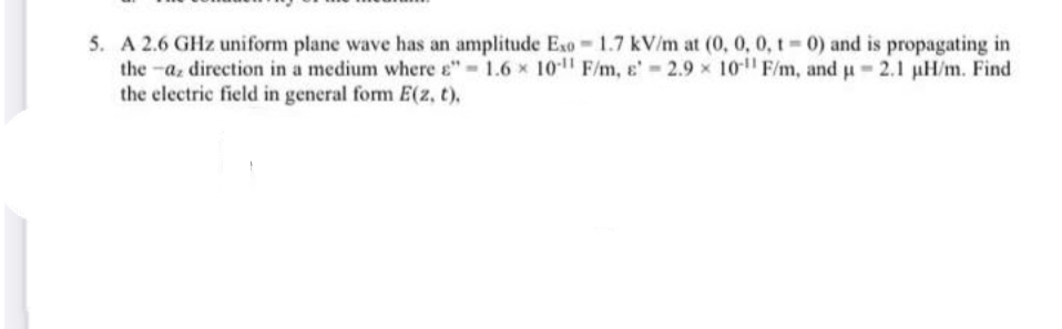 5. A 2.6 GHz uniform plane wave has an amplitude Exo 1.7 kV/m at (0, 0, 0, t 0) and is propagating in
the -a, direction in a medium where e" 1.6 x 10" F/m, e' 2.9 x 10 F/m, and u 2.1 µH/m. Find
the electric field in general form E(z, t),
