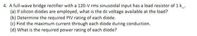 4. A full-wave bridge rectifier with a 120-V rms sinusoidal input has a load resistor of 1k_.
(a) If silicon diodes are employed, what is the de voltage available at the load?
(b) Determine the required PIV rating of each diode.
(c) Find the maximum current through each diode during conduction.
(d) What is the required power rating of each diode?
