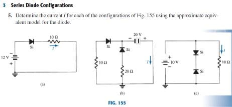 3 Series Diade Configurations
5. Detemine the current / for cach of the configurations of Fig. 155 using the approximate equiv-
alent moxlel for the diode.
20 V
100
Si
Si
12 V
= 10 V
200
(0)
FIG. 155

