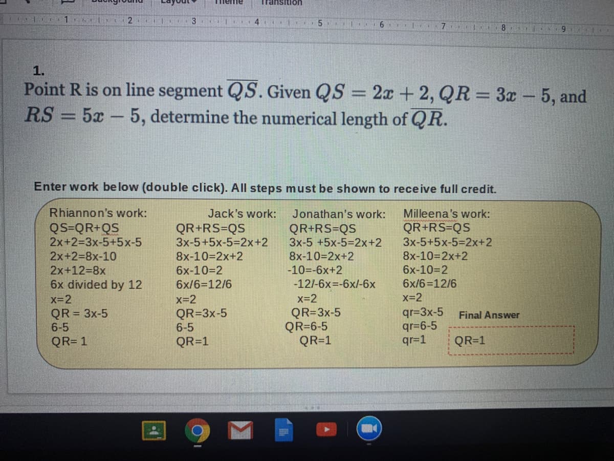 ayout
Tmeme
Transition
4
6 E
8.
1.
Point R is on line segment QS. Given QS = 2x +2, QR = 3x- 5, and
RS = 5x-5, determine the numerical length of QR.
%3D
Enter work below (double click). All steps must be shown to receive full credit.
Rhiannon's work:
Jonathan's work:
QR+RS=QS
3x-5 +5x-5%32x+2
Jack's work:
Milleena's work:
QR+RS=QS
QS=QR+QS
2x+2=3x-5+5x-5
QR+RS=QS
3x-5+5x-5%3D2X+2
3x-5+5x-5%3D2X+2
8x-10=2x+2
6x-10=2
2x+238x-10
8x-10=2x+2
8x-10=2x+2
2x+12=8x
6x-10-2
-10=-6x+2
6x divided by 12
6x/6=12/6
-12/-6x=-6x/-6x
6x/6=12/6
x-2
x=2
x=2
x=2
QR=3x-5
6-5
qr=3x-5
qr=6-5
qr=1
QR = 3x-5
QR=3x-5
QR=6-5
QR=1
Final Answer
6-5
QR= 1
QR=1
QR=1
