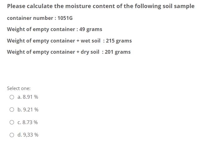 Please calculate the moisture content of the following soil sample
container number : 1051G
Weight of empty container : 49 grams
Weight of empty container + wet soil : 215 grams
Weight of empty container + dry soil : 201 grams
Select one:
O a. 8.91 %
O b. 9.21 %
O c. 8.73 %
O d. 9,33 %
