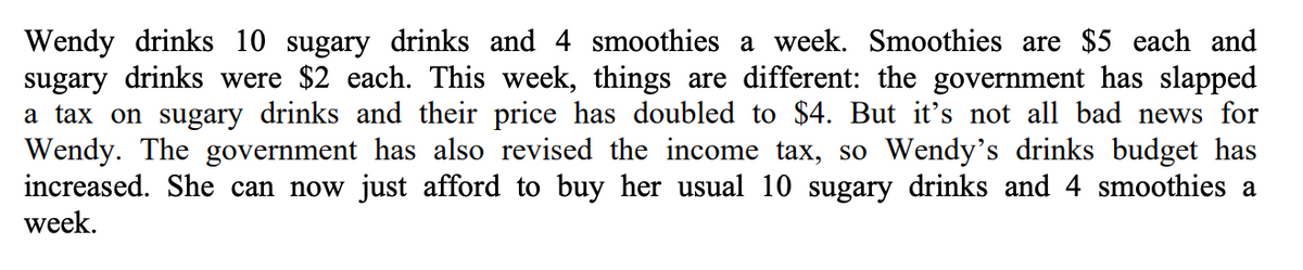 Wendy drinks 10 sugary drinks and 4 smoothies a week. Smoothies are $5 each and
sugary drinks were $2 each. This week, things are different: the government has slapped
a tax on sugary drinks and their price has doubled to $4. But it's not all bad news for
Wendy. The government has also revised the income tax, so Wendy's drinks budget has
increased. She can now just afford to buy her usual 10 sugary drinks and 4 smoothies a
week.