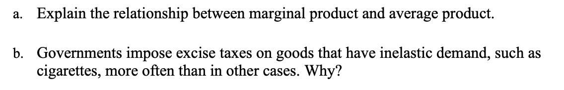 a. Explain the relationship between marginal product and average product.
b. Governments impose excise taxes on goods that have inelastic demand, such as
cigarettes, more often than in other cases. Why?