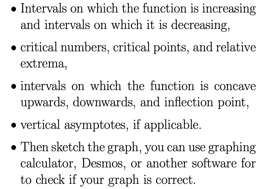• Intervals on which the function is increasing
and intervals on which it is decreasing,
critical numbers, critical points, and relative
extrema,
intervals on which the function is concave
upwards, downwards, and inflection point,
vertical asymptotes, if applicable.
• Then sketch the graph, you can use graphing
calculator, Desmos, or another software for
to check if your graph is correct.