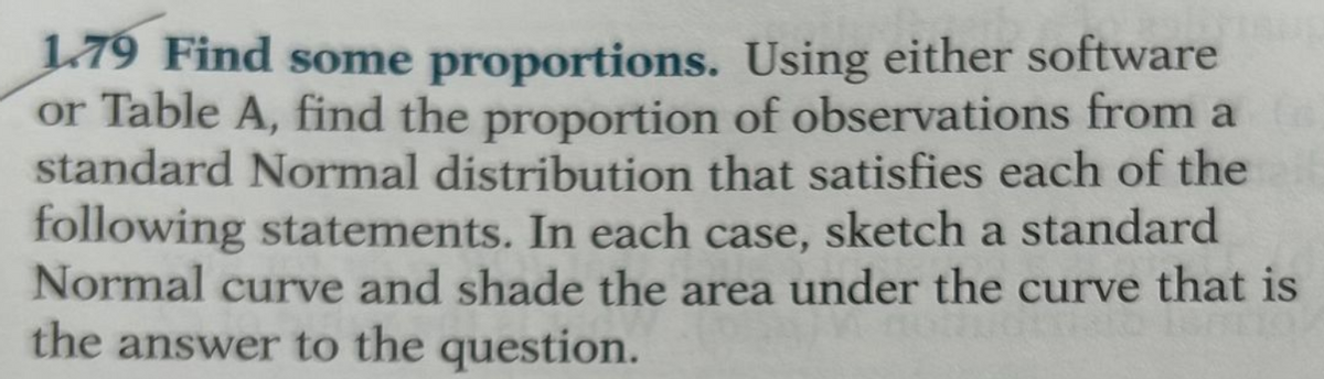 1.79 Find some proportions. Using either software
or Table A, find the proportion of observations from a
standard Normal distribution that satisfies each of the
following statements. In each case, sketch a standard
Normal curve and shade the area under the curve that is
the answer to the question.