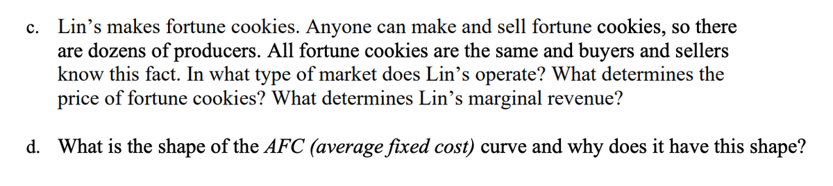 c. Lin's makes fortune cookies. Anyone can make and sell fortune cookies, so there
are dozens of producers. All fortune cookies are the same and buyers and sellers
know this fact. In what type of market does Lin's operate? What determines the
price of fortune cookies? What determines Lin's marginal revenue?
d. What is the shape of the AFC (average fixed cost) curve and why does it have this shape?