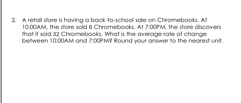 2. A retail store is having a back-to-school sale on Chromebooks. At
10:00AM, the store sold 8 Chromebooks. At 7:0OPM, the store discovers
that it sold 32 Chromebooks. What is the average rate of change
between 10:00AM and 7:00PM? Round your answer to the nearest unit.
