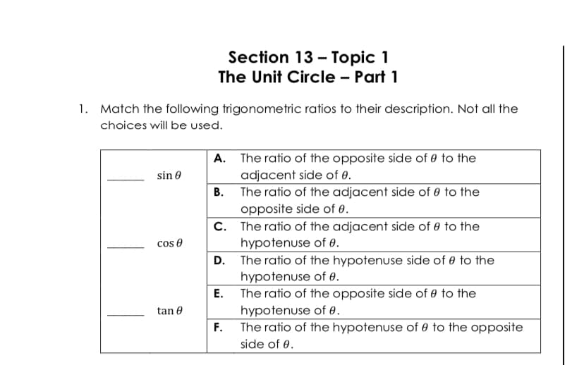 Section 13 - Topic 1
The Unit Circle – Part 1
1. Match the following trigonometric ratios to their description. Not all the
choices will be used.
A. The ratio of the opposite side of 0 to the
adjacent side of 0.
B. The ratio of the adjacent side of 0 to the
sin 0
opposite side of 0.
C. The ratio of the adjacent side of 0 to the
hypotenuse of 0.
D. The ratio of the hypotenuse side of 0 to the
hypotenuse of 0.
E. The ratio of the opposite side of 0 to the
hypotenuse of 0.
The ratio of the hypotenuse of 0 to the opposite
cos e
tan 0
F.
side of 0.
