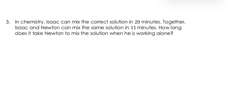 3. In chemistry, Isaac can mix the correct solution in 20 minutes. Together,
Isaac and Newton can mix the same solution in 11 minutes. How long
does it take Newton to mix the solution when he is working alone?
