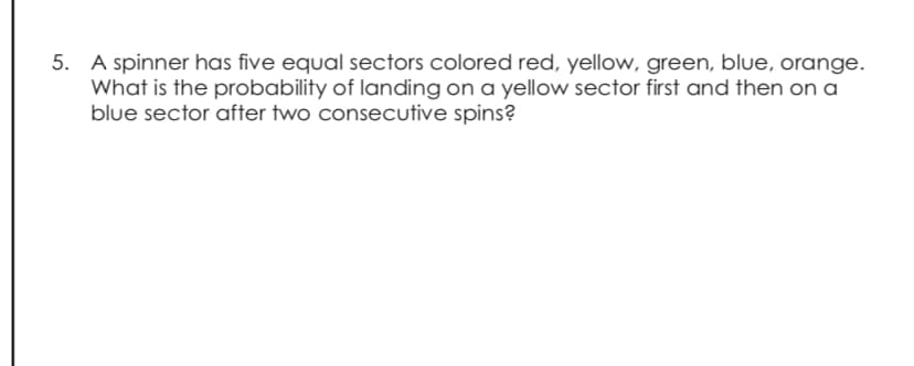 5. A spinner has five equal sectors colored red, yellow, green, blue, orange.
What is the probability of landing on a yellow sector first and then on a
blue sector after two consecutive spins?
