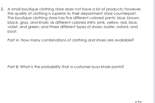 2. A small boutique clothing store does not have a lot of products; however,
the quality of clothing is superior to their department store counterpart.
The boutique clothing store has five different colored pants: blue, brown,
black, gray, and khaki; six different colored shirts: pink, yellow, red, blue,
violet, and green; and three different types of shoes: loafer, oxford, and
boot.
Part A: How many combinations of clothing and shoes are available?
Part B: What is the probability that a customer buys khaki pants?
171
