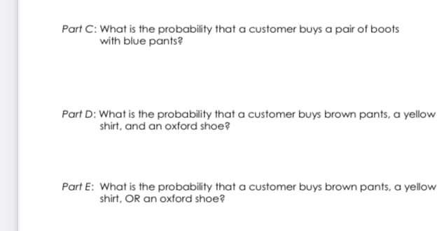 Part C: What is the probability that a customer buys a pair of boots
with blue pants?
Part D: What is the probability that a customer buys brown pants, a yellow
shirt, and an oxford shoe?
Part E: What is the probability that a customer buys brown pants, a yellow
shirt, OR an oxford shoe?
