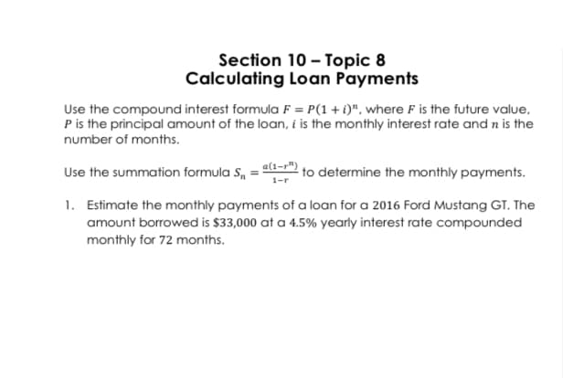 Section 10 – Topic 8
Calculating Loan Payments
Use the compound interest formula F = P(1+ i)", where F is the future value,
P is the principal amount of the loan, i is the monthly interest rate and n is the
number of months.
Use the summation formula S, = a to determine the monthly payments.
1. Estimate the monthly payments of a loan for a 2016 Ford Mustang GT. The
amount borrowed is $33,000 at a 4.5% yearly interest rate compounded
monthly for 72 months.
