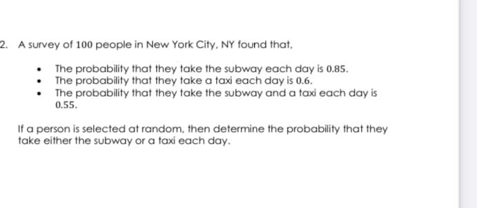 2. A survey of 100 people in New York City, NY found that,
The probability that they take the subway each day is 0.85.
The probability that they take a taxi each day is 0.6.
The probability that they take the subway and a taxi each day is
0.55.
If a person is selected at random, then determine the probability that they
take either the subway or a taxi each day.
