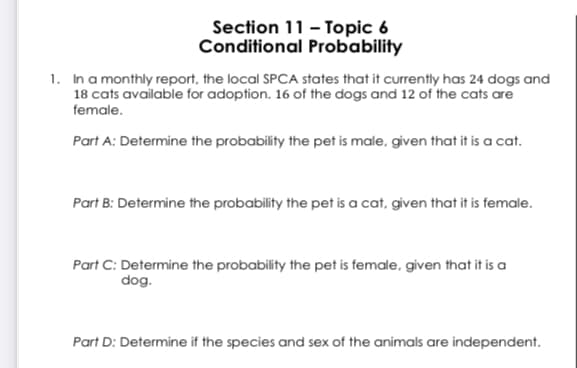 Section 11 - Topic 6
Conditional Probability
1. In a monthly report, the local SPCA states that it currently has 24 dogs and
18 cats available for adoption. 16 of the dogs and 12 of the cats are
female.
Part A: Determine the probability the pet is male, given that it is a cat.
Part B: Determine the probability the pet is a cat, given that it is female.
Part C: Determine the probability the pet is female, given that it is a
dog.
Part D: Determine if the species and sex of the animals are independent.
