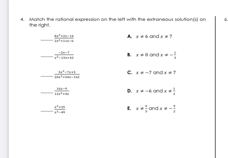 4. Match the rational expression on the left with the extraneous solution(s) on
the right.
6-
A. x + 6 and x #7
8x2+2x-16
2x2+11x-6
-2x-7
B. x + 0 and x * -
x²-13x+42
C. x+ -7 and x # 7
3x2-7x+5
20x2+54x-162
16x-9
D. x + -6 and x +
12x2+4x
x2+25
x²-49
E. x+? and x #-
