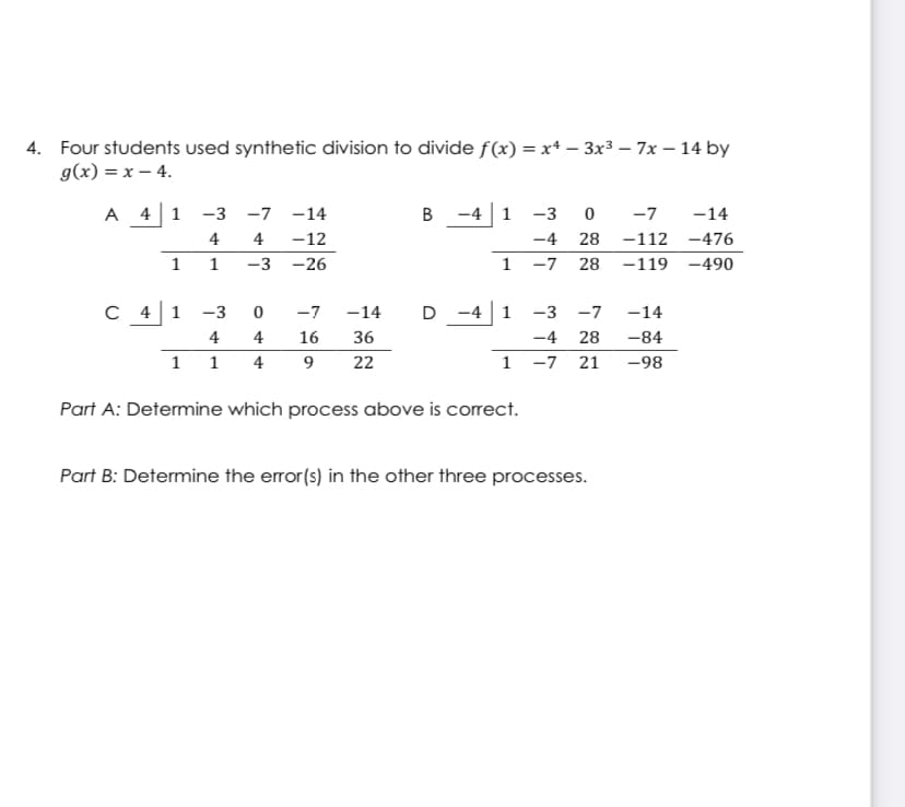 4. Four students used synthetic division to divide f(x) = x* – 3x3 – 7x – 14 by
g(x) = x – 4.
A 41
-3
-7 -14
в
-4 1
-3
-7
-14
4
4
-12
-4
28
-112 -476
1 1
-3
-26
1 -7
28
-119 -490
C 41
-3
-7
-14
D -4 1
-3
-7
-14
4
4
16
36
-4
28
-84
1
1
4
9
22
1
-7
21
-98
Part A: Determine which process above is correct.
Part B: Determine the error(s) in the other three processes.
