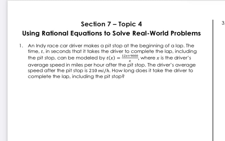 Section 7- Topic 4
3.
Using Rational Equations to Solve Real-World Problems
1. An Indy race car driver makes a pit stop at the beginning of a lap. The
time, t, in seconds that it takes the driver to complete the lap, including
the pit stop, can be modeled by t(x) = 12**9000, where x is the driver's
average speed in miles per hour after the pit stop. The driver's average
speed after the pit stop is 210 mi/h. How long does it take the driver to
complete the lap, including the pit stop?
