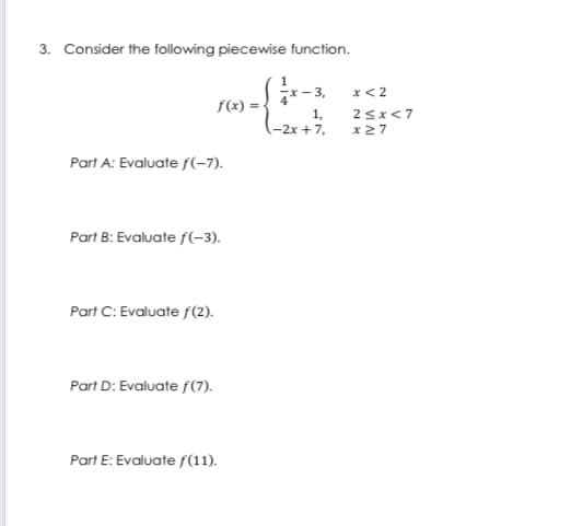 3. Consider the following piecewise function.
1
- 3,
x< 2
f(x) =-
1,
25x<7
(-2x + 7,
x 27
Part A: Evaluate f(-7).
Part B: Evaluate f(-3).
Part C: Evaluate f(2).
Part D: Evaluate f(7).
Part E: Evaluate f(11).
