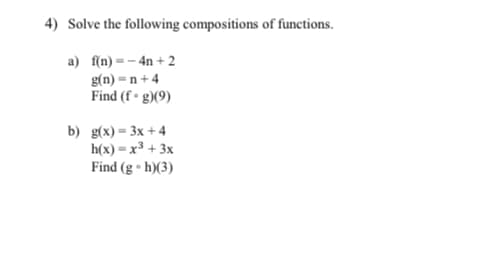 4) Solve the following compositions of functions.
a) f(n) = – 4n + 2
g(n) = n + 4
Find (f • g)(9)
b) g(x)= 3x +4
h(x) = x3 + 3x
Find (g • h)(3)
