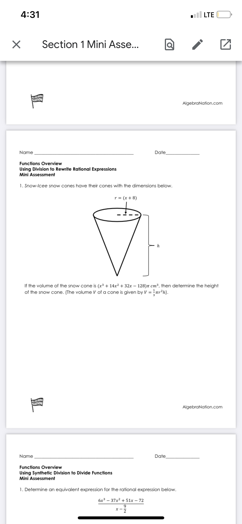 4:31
ll LTE
Section 1 Mini Asse...
ALGEBRA
NATION
AlgebraNation.com
Name
Date
Functions Overview
Using Division to Rewrite Rational Expressions
Mini Assessment
1. Snow-Icee snow cones have their cones with the dimensions below,
r = (x + 8)
h
If the volume of the snow cone is (x³ + 14x² + 32x – 128)n cm³, then determine the height
of the snow cone. (The volume V of a cone is given by V = nr?h).
ALGEBRA
NATION
AlgebraNation.com
Name
Date
Functions Overview
Using Synthetic Division to Divide Functions
Mini Assessment
1. Determine an equivalent expression for the rational expression below.
6x3 – 37x² + 51x – 72
