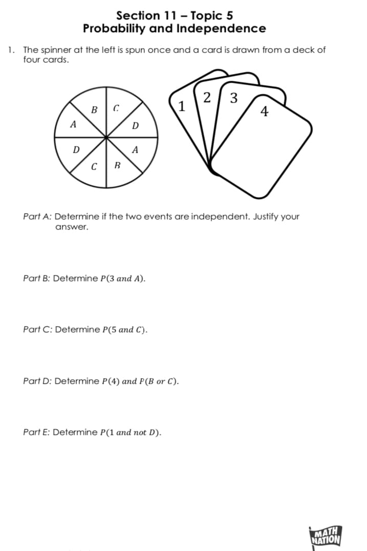 Section 11 - Topic 5
Probability and Independence
1.
The spinner at the left is spun once and a card is drawn from a deck of
four cards.
2 3
B
A
A
Part A: Determine if the two events are independent. Justify your
answer.
Part B: Determine P(3 and A).
Part C: Determine P(5 and C).
Part D: Determine P(4) and P(B or C).
Part E: Determine P(1 and not D).
МАTH
NATION
4.
