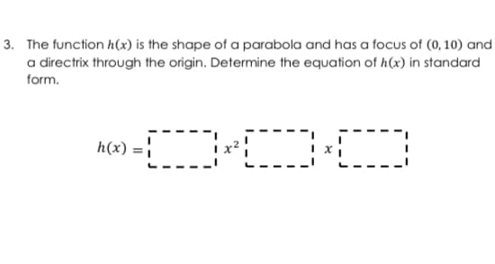 3. The function h(x) is the shape of a parabola and has a focus of (0, 10) and
a directrix through the origin. Determine the equation of h(x) in standard
form.
h(x) :
