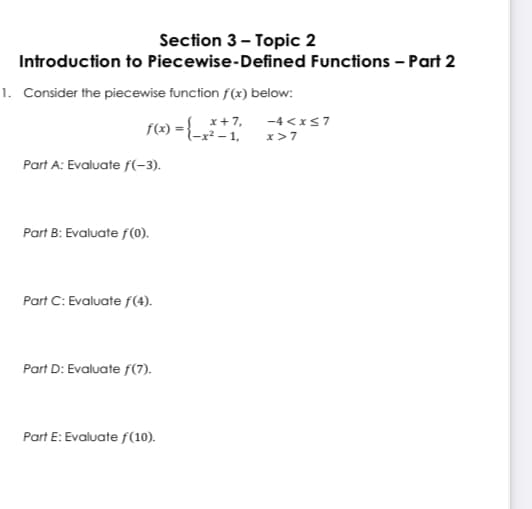 Section 3- Topic 2
Introduction to Piecewise-Defined Functions - Part 2
1. Consider the piecewise function f(x) below:
f(x) = { *+7,
F{-x² - 1,
-4 <xs7
x>7
Part A: Evaluate f(-3).
Part B: Evaluate f(0).
Part C: Evaluate f(4).
Part D: Evaluate f(7).
Part E: Evaluate f(10).
