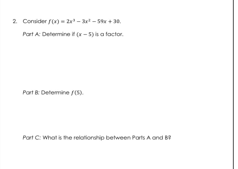 2. Consider f(x) = 2x3 – 3x2 – 59x + 30.
Part A: Determine if (x – 5) is a factor.
Part B: Determine f(5).
Part C: What is the relationship between Parts A and B?
