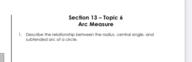 Section 13 - Topic 6
Arc Measure
1. Describe the relationship between the radius, central angle, and
subtended arc of a circle.
