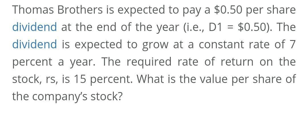 Thomas Brothers is expected to pay a $0.50 per share
dividend at the end of the year (i.e., D1 = $0.50). The
dividend is expected to grow at a constant rate of 7
percent a year. The required rate of return on the
stock, rs, is 15 percent. What is the value per share of
the company's stock?
