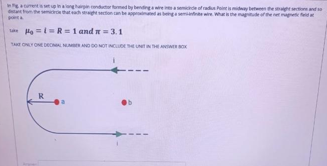 In Fig, a current is set up in a long hairpin conductor formed by bending a wire into a semicircle of radius Point is midway between the straight sections and so
distant from the semicircie that each straight section can be approximated as being a semiinfinite wire. What is the magnitude of the net magnetic fleld at
point a
take Ho = i = R= 1 and n = 3.1
TAKE ONLY ONE DECIMAL NUMBER AND DO NOT INCLUDE THE UNIT IN THE ANSWER BOX
R
