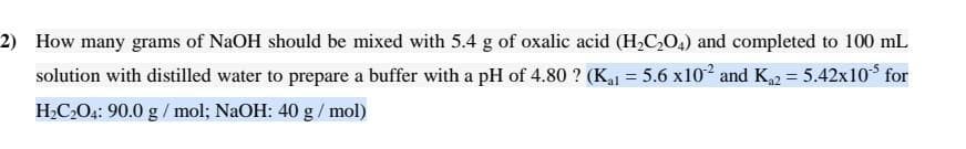 2) How many grams of NaOH should be mixed with 5.4 g of oxalic acid (H,C,O,) and completed to 100 mL
solution with distilled water to prepare a buffer with a pH of 4.80 ? (K,1 = 5.6 x102 and K2 = 5.42x10 for
H2C2O4: 90.0 g / mol; NaOH: 40 g/ mol)
