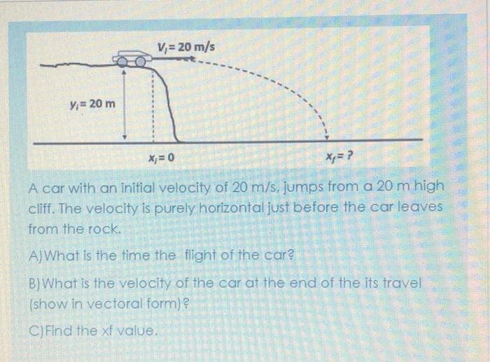 V,= 20 m/s
Y,= 20 m
X; = 0
A car with an initial velocity of 20 m/s, jumps from a 20 m high
cliff. The velocity is purely horizontal just before the car leaves
from the rock.
AJWhat is the time the flight of the car?
BJWhat is the velocity of the car at the end of the its travel
(show in vectoral form)?
C) Find the xf value.
